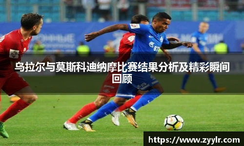 乌拉尔与莫斯科迪纳摩比赛结果分析及精彩瞬间回顾